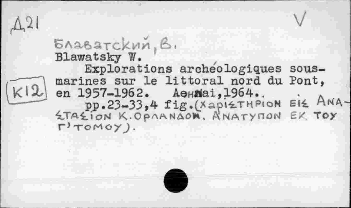 ﻿Д2І
V
Ъдзиватскии J в>> Blawatsky W.
Explorations archéologiques marines sur le littoral nord du en 1957-1962. Аенйаі,19б4..
pp.23-33,4 fig.(Xapi4.TMPioN ■£TA£ioM K-OpAANAOH. ANArynON Г* TOMö/J .
sous-
Pont,
Eli. A^a
Є/. Toy